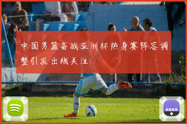 中国男篮备战亚洲杯热身赛阵容调整引发出线关注