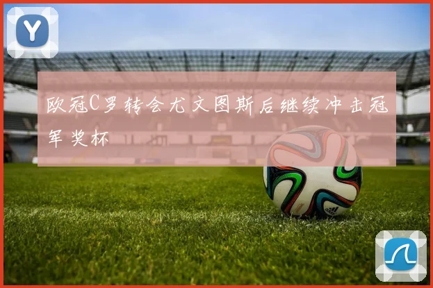 欧冠C罗转会尤文图斯后继续冲击冠军奖杯