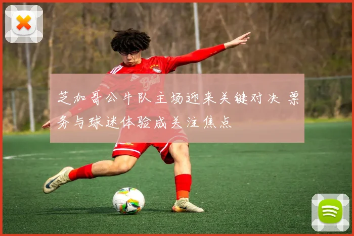 芝加哥公牛队主场迎来关键对决 票务与球迷体验成关注焦点