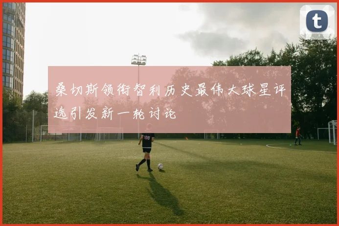 桑切斯领衔智利历史最伟大球星评选引发新一轮讨论
