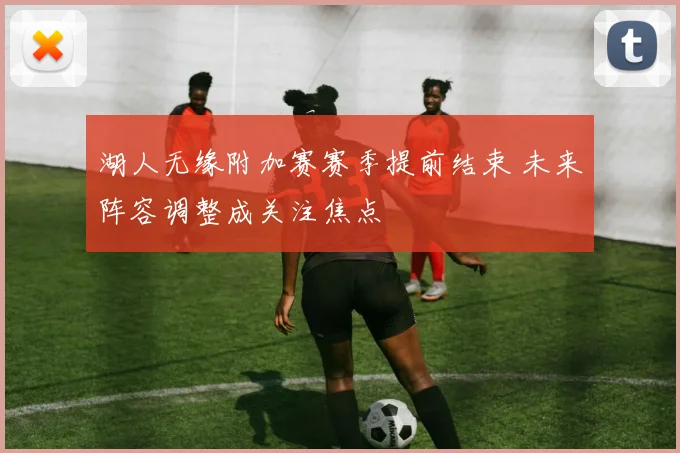 湖人无缘附加赛赛季提前结束 未来阵容调整成关注焦点