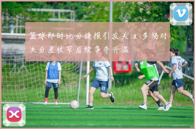 篮球即时比分捷报引发关注 多场对决分差收窄后续争夺升温