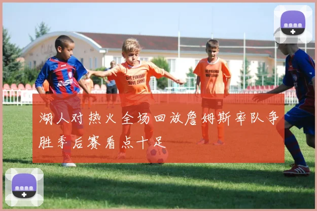 湖人对热火全场回放詹姆斯率队争胜季后赛看点十足