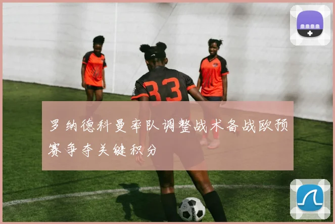 罗纳德科曼率队调整战术备战欧预赛争夺关键积分