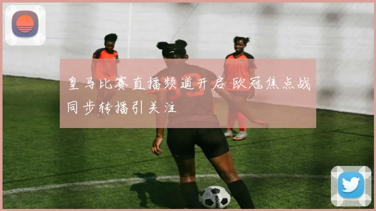 皇马比赛直播频道开启 欧冠焦点战同步转播引关注