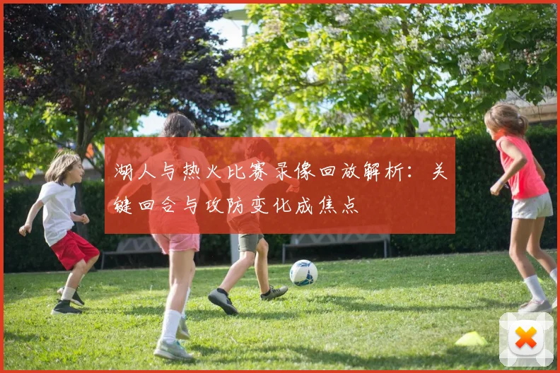 湖人与热火比赛录像回放解析：关键回合与攻防变化成焦点