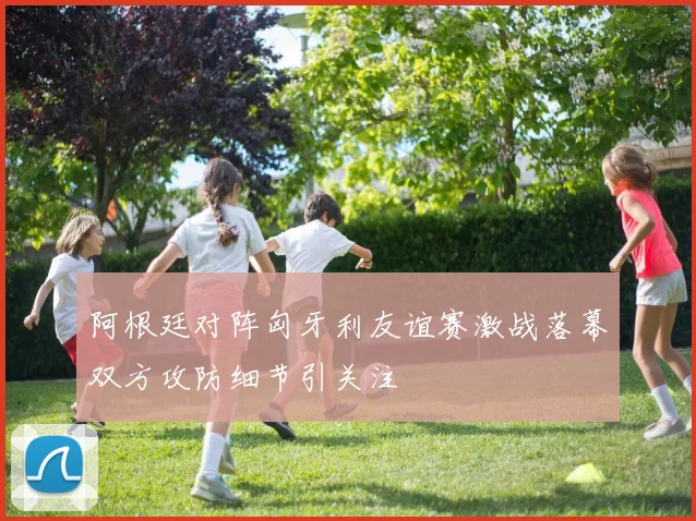 阿根廷对阵匈牙利友谊赛激战落幕双方攻防细节引关注