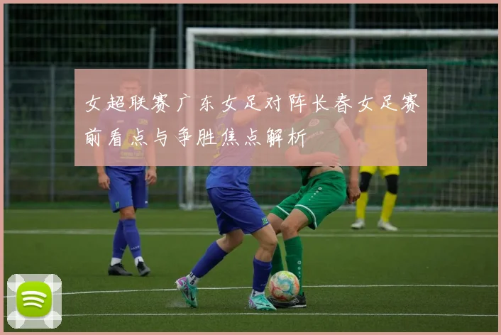 女超联赛广东女足对阵长春女足赛前看点与争胜焦点解析