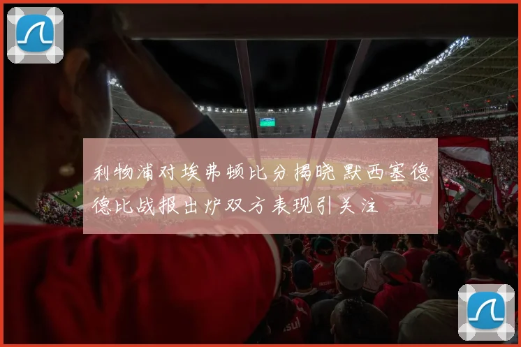 利物浦对埃弗顿比分揭晓 默西塞德德比战报出炉双方表现引关注