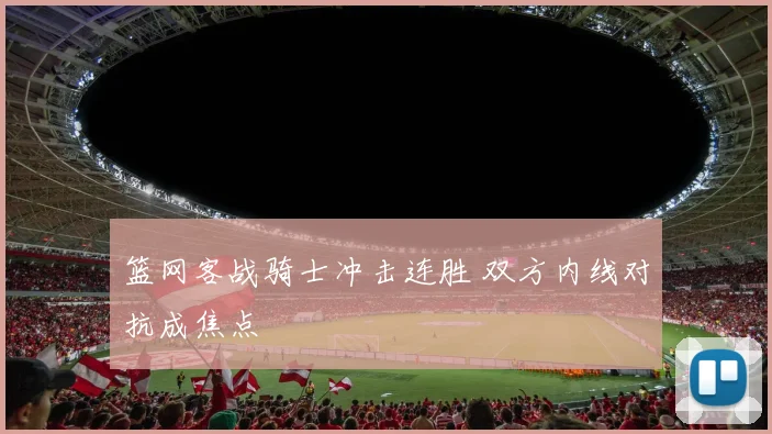 篮网客战骑士冲击连胜 双方内线对抗成焦点