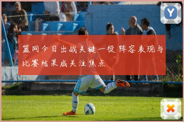 篮网今日出战关键一役 阵容表现与比赛结果成关注焦点