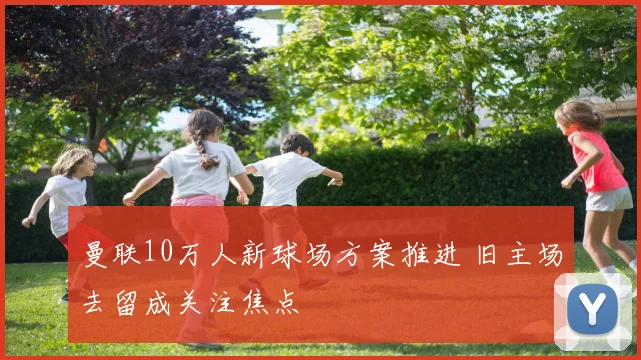 曼联10万人新球场方案推进 旧主场去留成关注焦点