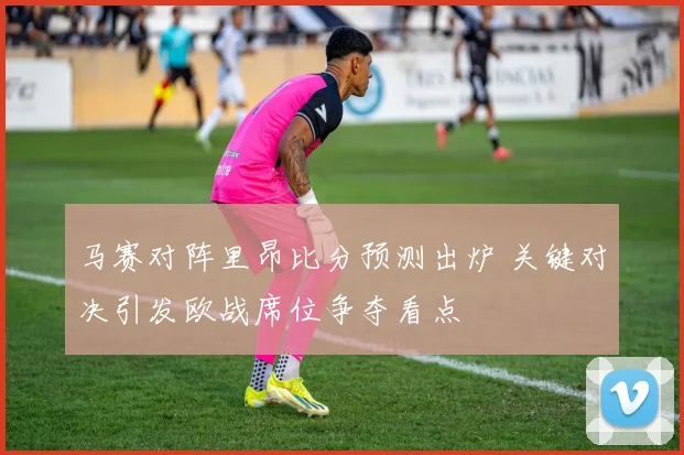 马赛对阵里昂比分预测出炉 关键对决引发欧战席位争夺看点