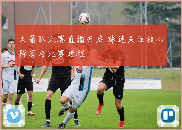 火箭队比赛直播开启 球迷关注核心阵容与比赛进程