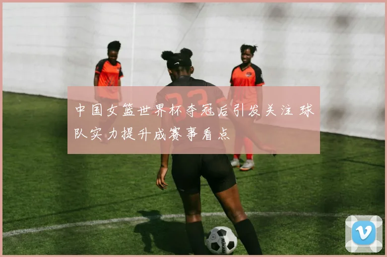 中国女篮世界杯夺冠后引发关注 球队实力提升成赛事看点