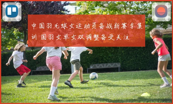 中国羽毛球女运动员备战新赛季集训 国羽女单女双调整备受关注