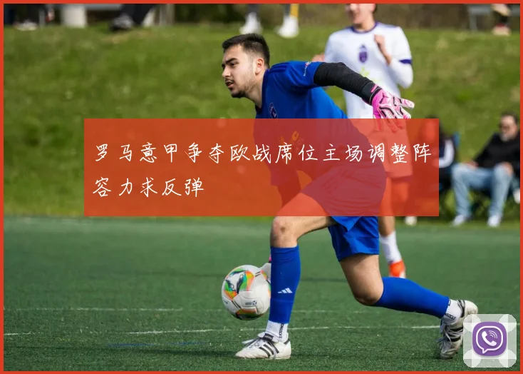 罗马意甲争夺欧战席位主场调整阵容力求反弹