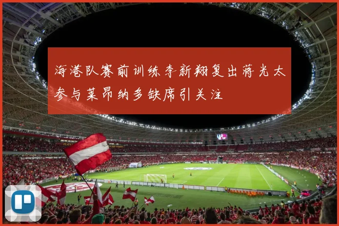 海港队赛前训练李新翔复出蒋光太参与莱昂纳多缺席引关注