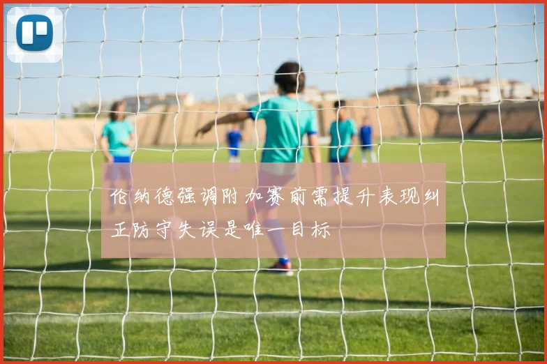 伦纳德强调附加赛前需提升表现纠正防守失误是唯一目标