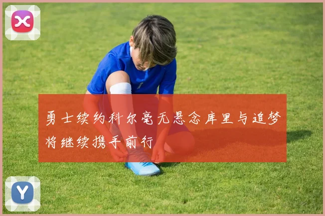 勇士续约科尔毫无悬念库里与追梦将继续携手前行