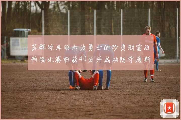 苏群称库明加为勇士的珍贵财富近两场比赛斩获40分并成功防守唐斯
