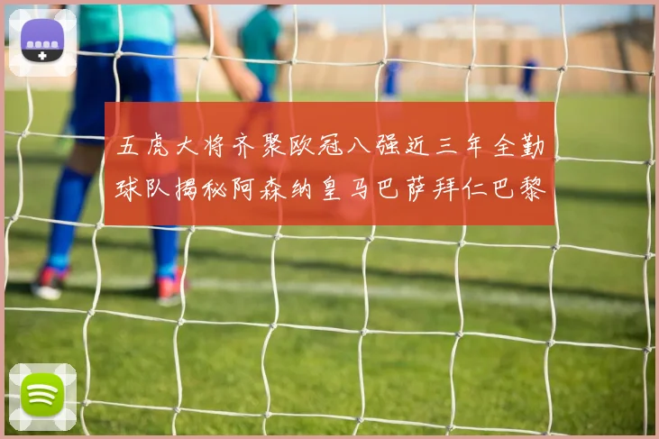 五虎大将齐聚欧冠八强近三年全勤球队揭秘阿森纳皇马巴萨拜仁巴黎的辉煌历程