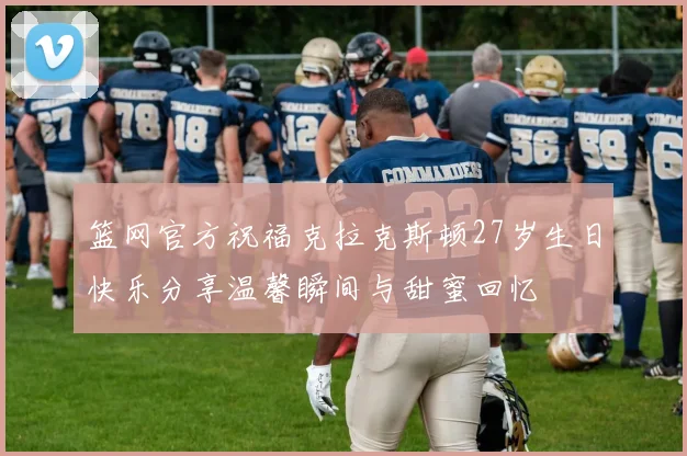 篮网官方祝福克拉克斯顿27岁生日快乐分享温馨瞬间与甜蜜回忆