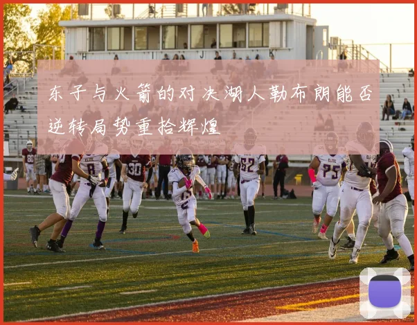 东子与火箭的对决湖人勒布朗能否逆转局势重拾辉煌