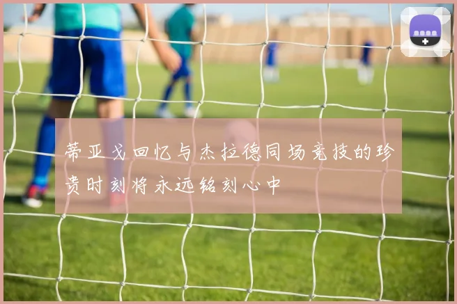 蒂亚戈回忆与杰拉德同场竞技的珍贵时刻将永远铭刻心中
