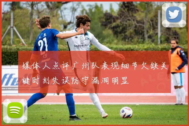 媒体人点评广州队表现细节欠缺关键时刻失误防守漏洞明显