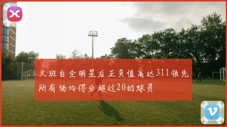 文班自全明星后正负值高达311领先所有场均得分超过20的球员