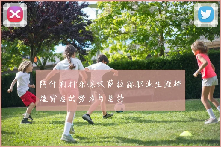 阿什利科尔惊叹萨拉赫职业生涯辉煌背后的努力与坚持