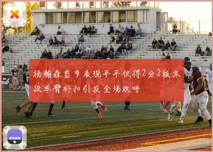 杨瀚森首节表现平平仅得2分2板末段单臂补扣引发全场欢呼