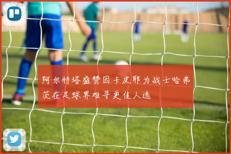 阿尔特塔盛赞因卡皮耶为战士哈弗茨在足球界难寻更佳人选