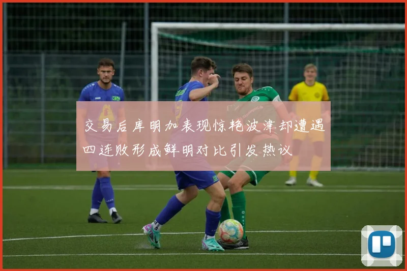 交易后库明加表现惊艳波津却遭遇四连败形成鲜明对比引发热议