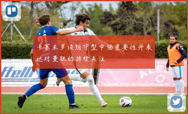 卡塞米罗谈防守型中场重要性并表达对曼联的持续关注