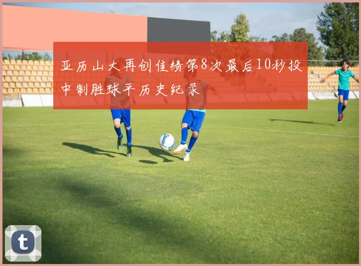 亚历山大再创佳绩第8次最后10秒投中制胜球平历史纪录