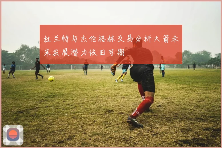 杜兰特与杰伦格林交易分析火箭未来发展潜力依旧可期