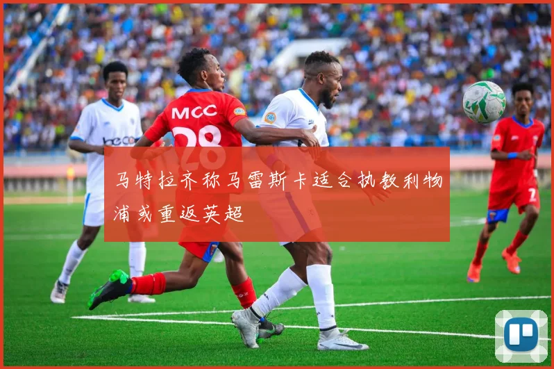 马特拉齐称马雷斯卡适合执教利物浦或重返英超