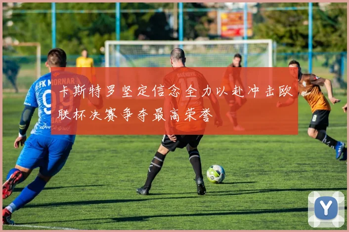 卡斯特罗坚定信念全力以赴冲击欧联杯决赛争夺最高荣誉