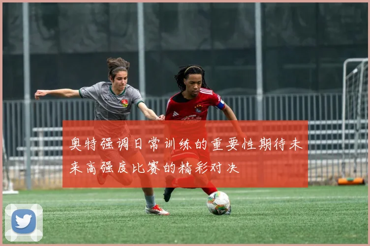 奥特强调日常训练的重要性期待未来高强度比赛的精彩对决
