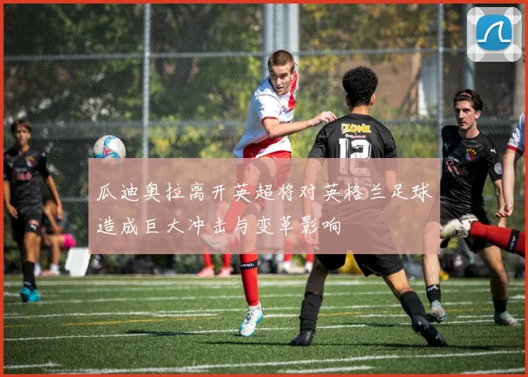 瓜迪奥拉离开英超将对英格兰足球造成巨大冲击与变革影响