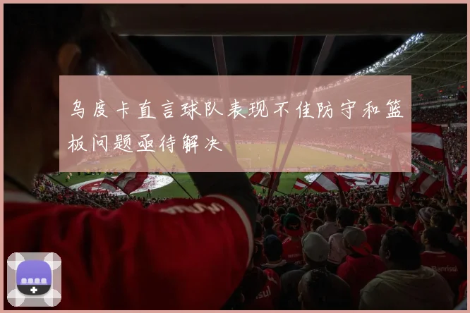 乌度卡直言球队表现不佳防守和篮板问题亟待解决