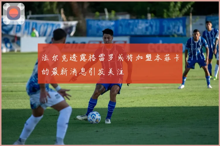 法尔克透露格雷罗或将加盟本菲卡的最新消息引发关注