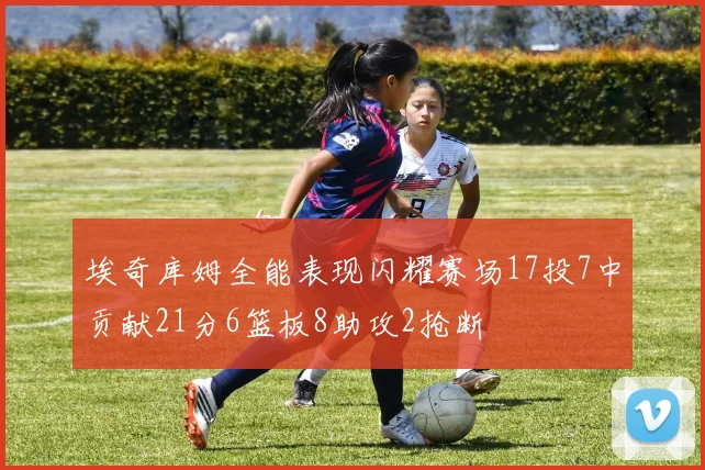 埃奇库姆全能表现闪耀赛场17投7中贡献21分6篮板8助攻2抢断