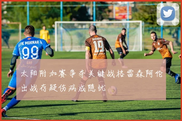 太阳附加赛争夺关键战格雷森阿伦出战存疑伤病成隐忧