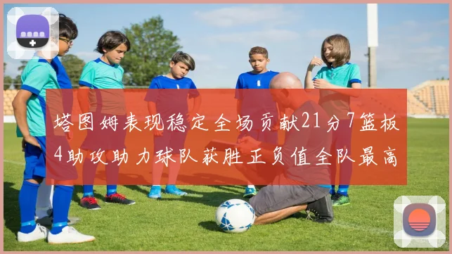 塔图姆表现稳定全场贡献21分7篮板4助攻助力球队获胜正负值全队最高
