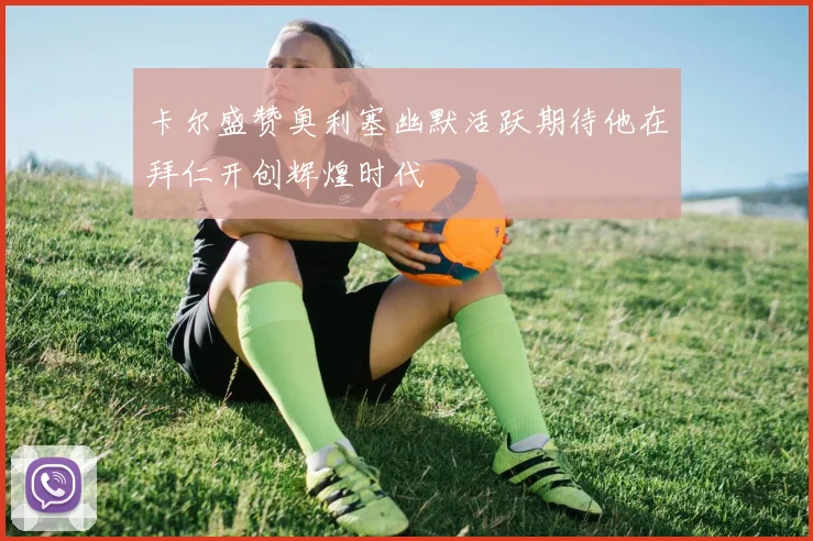 卡尔盛赞奥利塞幽默活跃期待他在拜仁开创辉煌时代