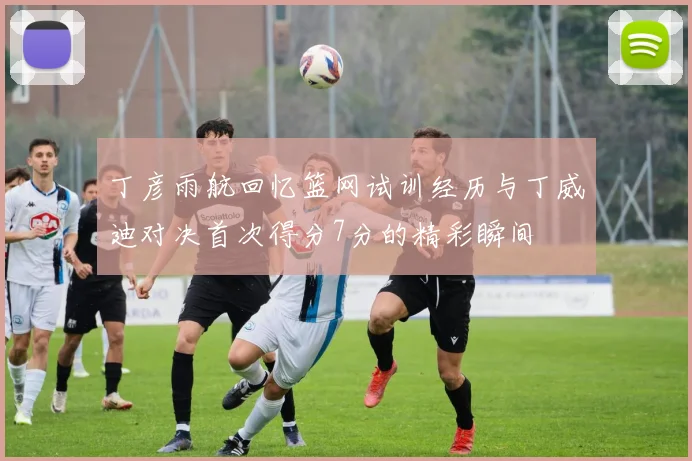 丁彦雨航回忆篮网试训经历与丁威迪对决首次得分7分的精彩瞬间