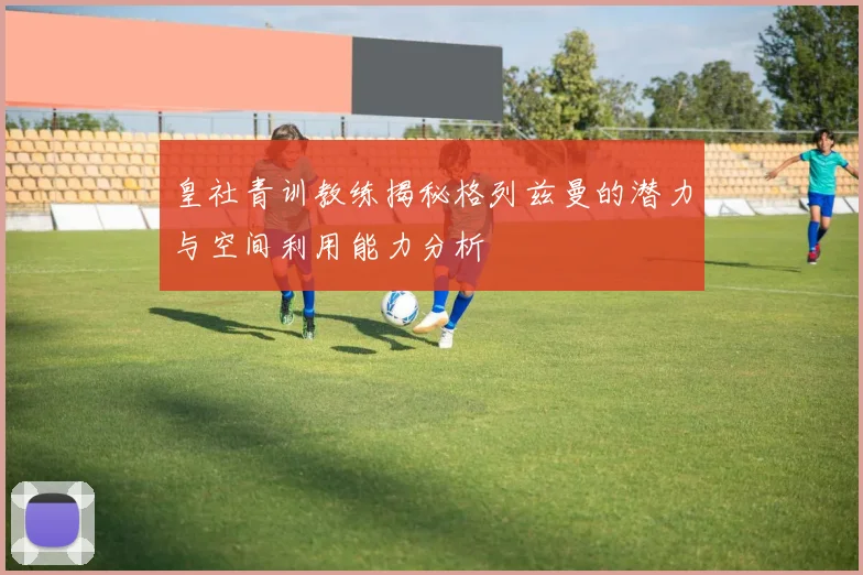 皇社青训教练揭秘格列兹曼的潜力与空间利用能力分析